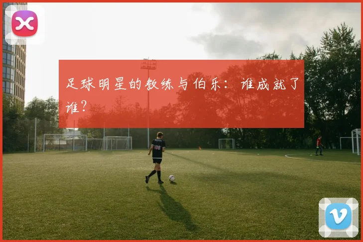 足球明星的教练与伯乐：谁成就了谁？