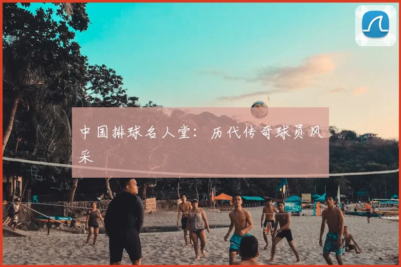中国排球名人堂：历代传奇球员风采