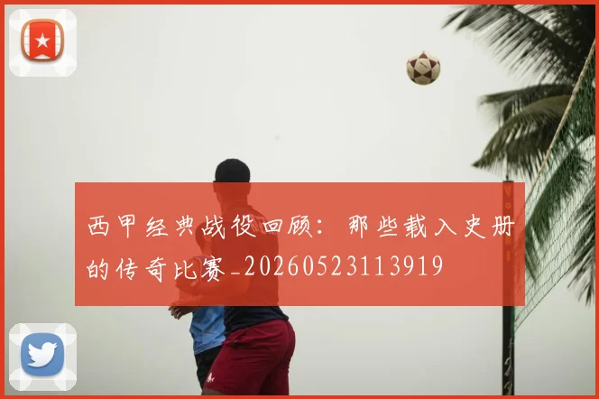 西甲经典战役回顾:那些载入史册的传奇比赛_20260523113919