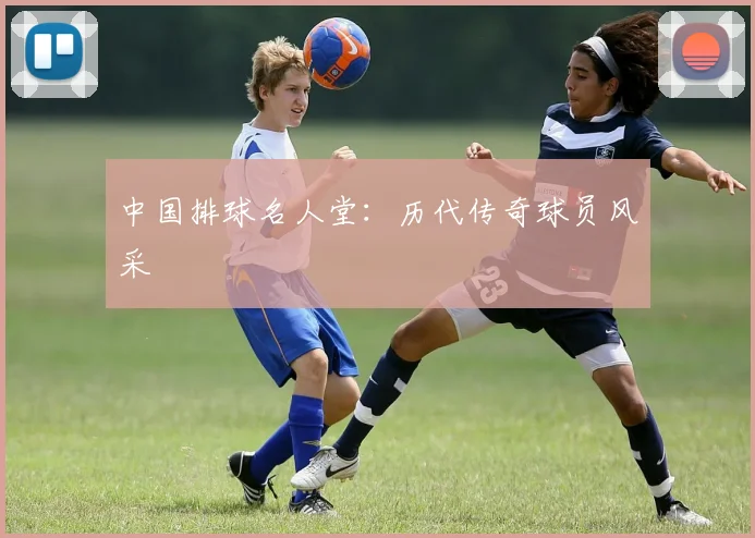 中国排球名人堂：历代传奇球员风采