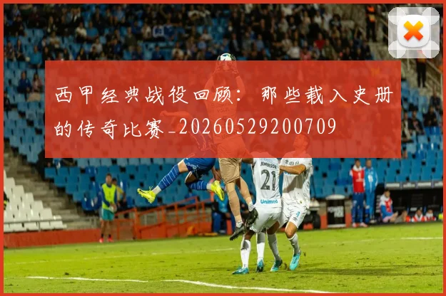 西甲经典战役回顾:那些载入史册的传奇比赛_20260529200709