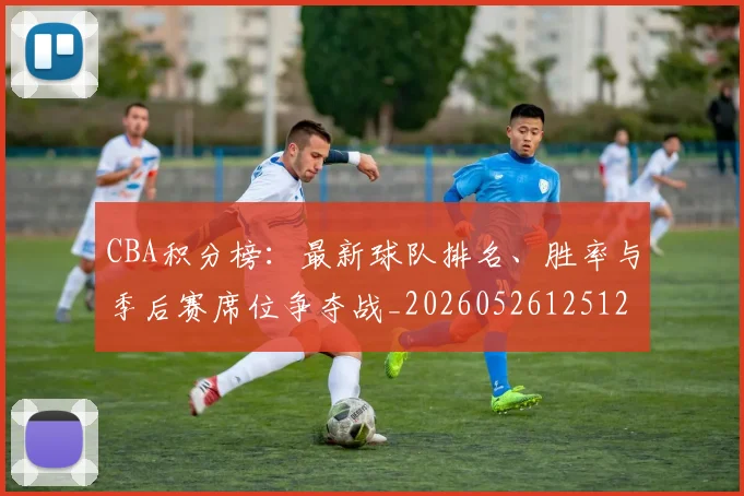 CBA积分榜:最新球队排名、胜率与季后赛席位争夺战_20260526125127