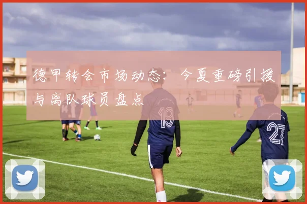 德甲转会市场动态：今夏重磅引援与离队球员盘点