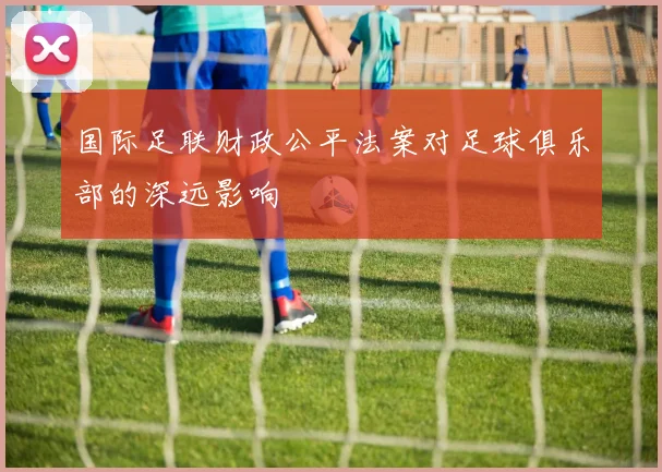 国际足联财政公平法案对足球俱乐部的深远影响