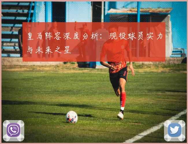 皇马阵容深度分析：现役球员实力与未来之星