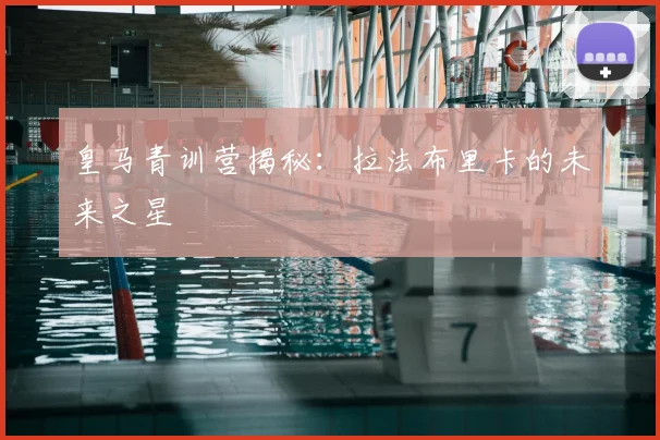 皇马青训营揭秘:拉法布里卡的未来之星