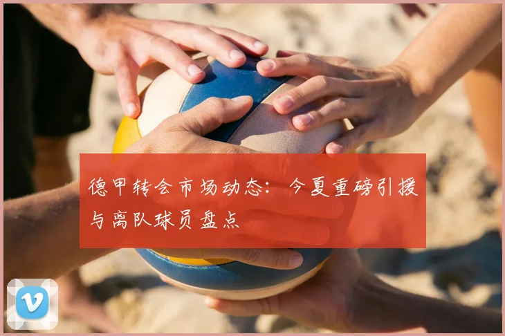 德甲转会市场动态：今夏重磅引援与离队球员盘点